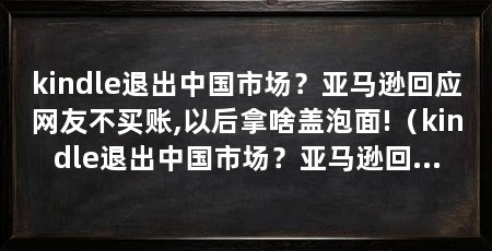 kindle退出中国市场？亚马逊回应网友不买账,以后拿啥盖泡面!（kindle退出中国市场？亚马逊回应网友不买账，以后拿啥盖泡面