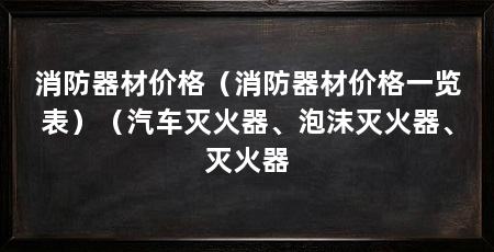 消防器材价格(消防器材价格一览表)(汽车灭火器、泡沫灭火器、灭火器