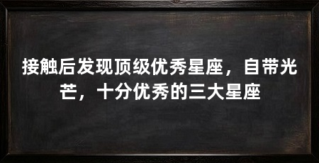 接触后发现顶级优秀星座，自带光芒，十分优秀的三大星座