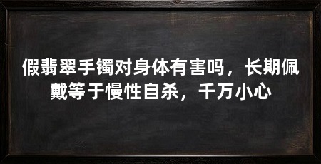 假翡翠手镯对身体有害吗，长期佩戴等于慢性自杀，千万小心