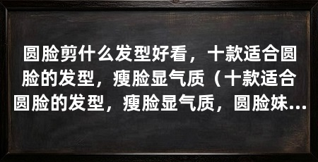 圆脸剪什么发型好看，十款适合圆脸的发型，瘦脸显气质（十款适合圆脸的发型，瘦脸显气质，圆脸妹子千万不要错过了