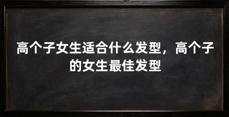 高个子女生适合什么发型,高个子的女生最佳发型