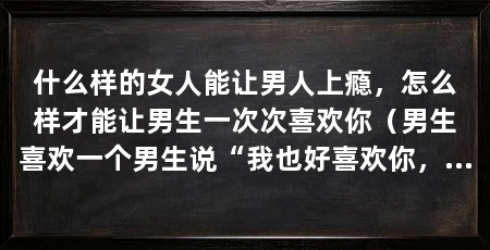 什么样的女人能让男人上瘾，怎么样才能让男生一次次喜欢你（男生喜欢一个男生说“我也好喜欢你，我一定要和你在一起”