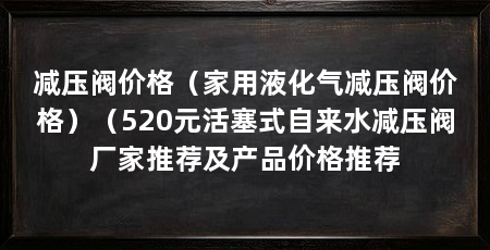 减压阀价格(家用液化气减压阀价格)(520元活塞式自来水减压阀厂家推荐及产品价格推荐