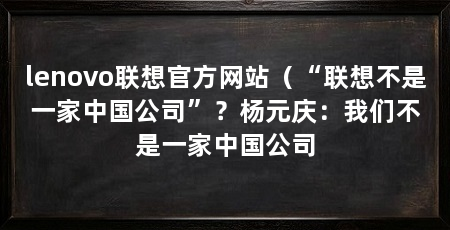 lenovo联想官方网站（“联想不是一家中国公司”？杨元庆：我们不是一家中国公司