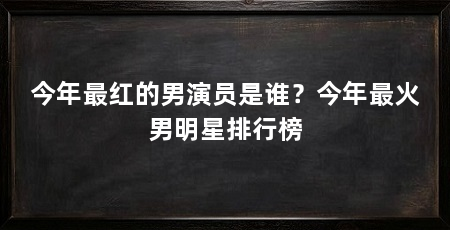 今年最红的男演员是谁?今年最火男明星排行榜