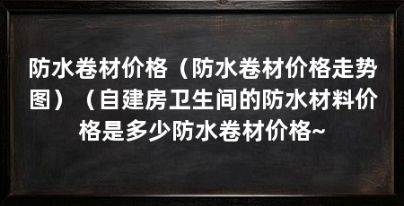防水卷材价格(防水卷材价格走势图)(自建房卫生间的防水材料价格是多少防水卷材价格~