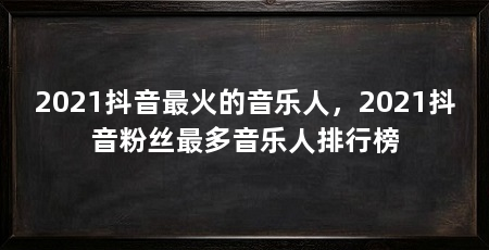 2021抖音最火的音乐人,2021抖音粉丝最多音乐人排行榜
