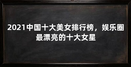 2021中国十大美女排行榜,娱乐圈最漂亮的十大女星