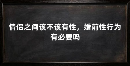 情侣之间该不该有性,婚前性行为有必要吗