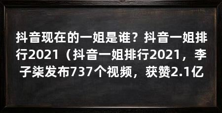 抖音现在的一姐是谁？抖音一姐排行2021（抖音一姐排行2021，李子柒发布737个视频，获赞2.1亿