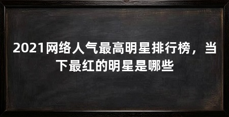 2021网络人气最高明星排行榜，当下最红的明星是哪些
