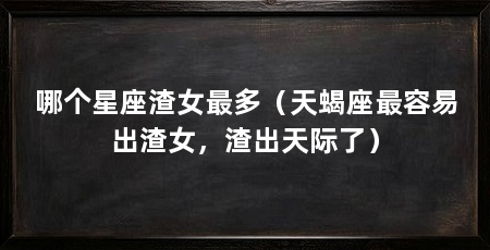 哪个星座渣女最多(天蝎座最容易出渣女,渣出天际了)