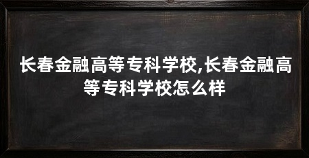 长春金融高等专科学校,长春金融高等专科学校怎么样