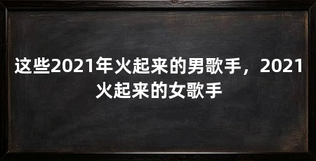 这些2021年火起来的男歌手，2021火起来的女歌手