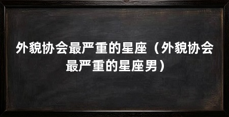 外貌协会最严重的星座（外貌协会最严重的星座男）