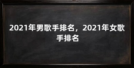 2021年男歌手排名,2021年女歌手排名