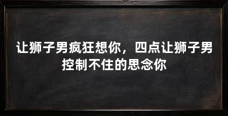 让狮子男疯狂想你,四点让狮子男控制不住的思念你