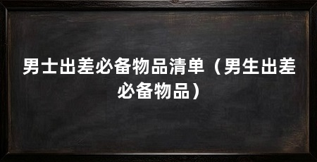 男士出差必备物品清单（男生出差必备物品）