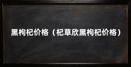 黑枸杞价格(杞草欣黑枸杞价格)