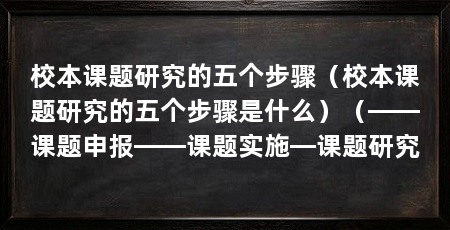 校本课题研究的五个步骤(校本课题研究的五个步骤是什么)(——课题申报——课题实施—课题研究