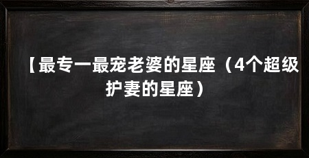 【最专一最宠老婆的星座（4个超级护妻的星座）