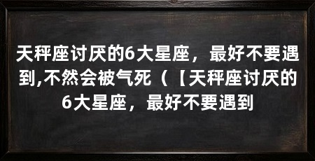 天秤座讨厌的6大星座,最好不要遇到,不然会被气死(【天秤座讨厌的6大星座,最好不要遇到