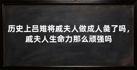 历史上吕雉将戚夫人做成人彘了吗,戚夫人生命力那么顽强吗