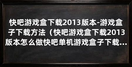快吧游戏盒下载2013版本-游戏盒子下载方法(快吧游戏盒下载2013版本怎么做快吧单机游戏盒子下载方法