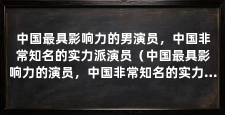 中国最具影响力的男演员，中国非常知名的实力派演员（中国最具影响力的演员，中国非常知名的实力派演员