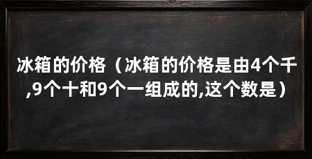冰箱的价格（冰箱的价格是由4个千,9个十和9个一组成的,这个数是）