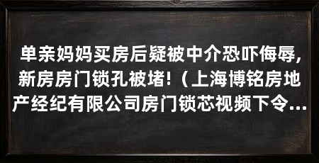 单亲妈妈买房后疑被中介恐吓侮辱,新房房门锁孔被堵!（上海博铭房地产经纪有限公司房门锁芯视频下令人“手都在抖”