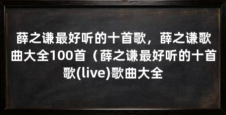 薛之谦最好听的十首歌，薛之谦歌曲大全100首（薛之谦最好听的十首歌(live)歌曲大全