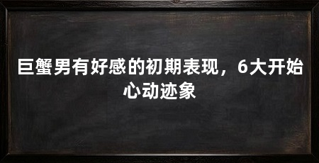 巨蟹男有好感的初期表现，6大开始心动迹象