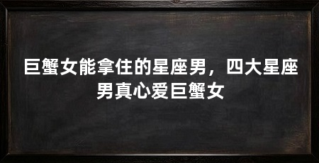 巨蟹女能拿住的星座男，四大星座男真心爱巨蟹女