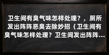 卫生间有臭气味怎样处理?,厕所发出阵阵恶臭去除妙招(卫生间有臭气味怎样处理?卫生间发出阵阵恶臭去除妙招