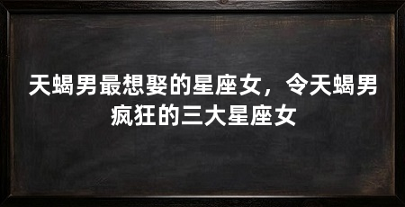 天蝎男最想娶的星座女,令天蝎男疯狂的三大星座女
