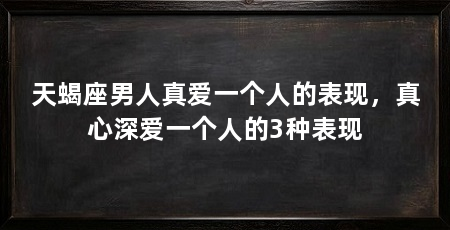 天蝎座男人真爱一个人的表现，真心深爱一个人的3种表现