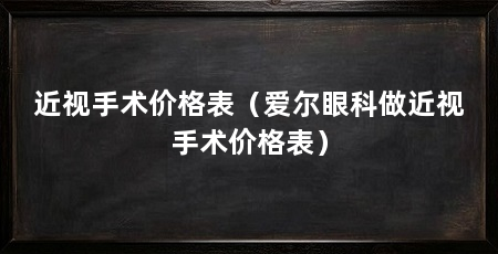 近视手术价格表（爱尔眼科做近视手术价格表）
