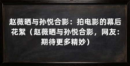 赵薇晒与孙悦合影:拍电影的幕后花絮(赵薇晒与孙悦合影,网友:期待更多精妙)