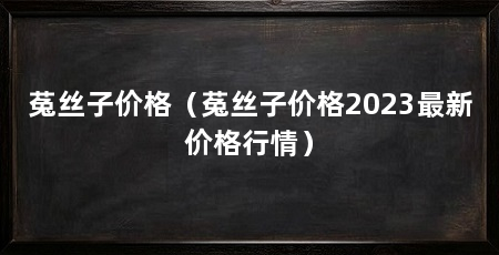 菟丝子价格（菟丝子价格2023最新价格行情）