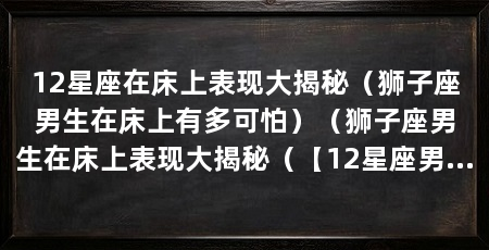 12星座在床上表现大揭秘（狮子座男生在床上有多可怕）（狮子座男生在床上表现大揭秘（【12星座男生在床上有多可怕）