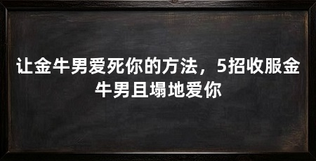 让金牛男爱死你的方法，5招收服金牛男且塌地爱你