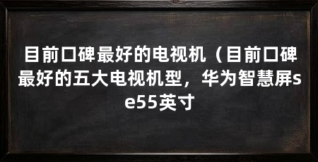 目前口碑最好的电视机（目前口碑最好的五大电视机型，华为智慧屏se55英寸