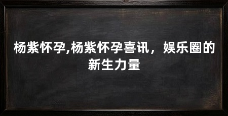 杨紫怀孕,杨紫怀孕喜讯,娱乐圈的新生力量