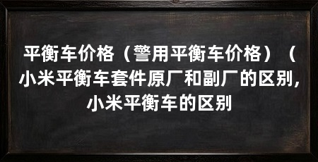 平衡车价格(警用平衡车价格)(小米平衡车套件原厂和副厂的区别,小米平衡车的区别