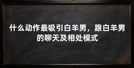 什么动作最吸引白羊男,跟白羊男的聊天及相处模式