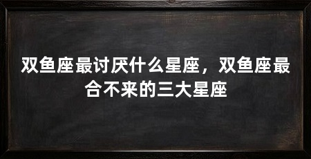 双鱼座最讨厌什么星座，双鱼座最合不来的三大星座