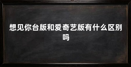 想见你台版和爱奇艺版有什么区别吗