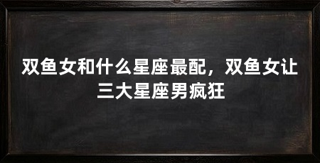 双鱼女和什么星座最配，双鱼女让三大星座男疯狂